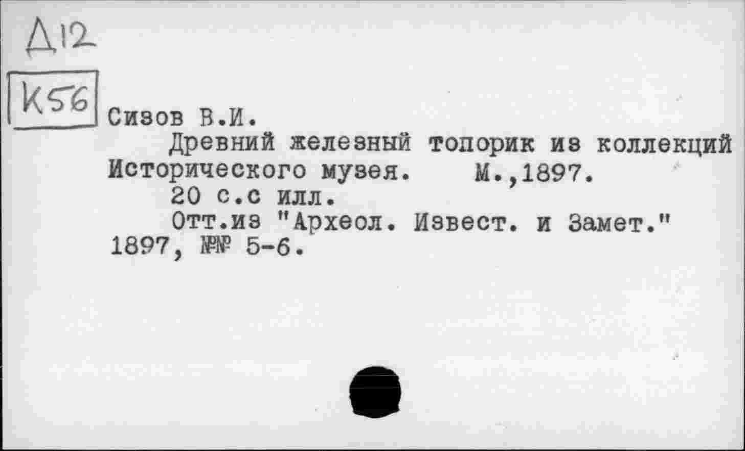 ﻿Діг
k«
Сизов В.И.
Древний железный топорик из коллекций Исторического музея. М.,1897.
20 с.с илл.
Отт.из "4рхеол. Извест. и Замет." 1897, №№ 5-6.